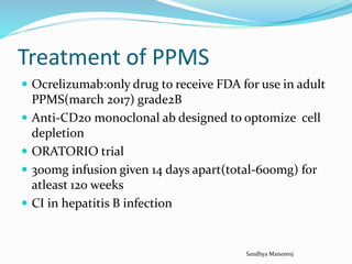 Treatment of PPMS
 Ocrelizumab:only drug to receive FDA for use in adult
PPMS(march 2017) grade2B
 Anti-CD20 monoclonal ab designed to optomize cell
depletion
 ORATORIO trial
 300mg infusion given 14 days apart(total-600mg) for
atleast 120 weeks
 CI in hepatitis B infection
Sandhya Manorenj
 