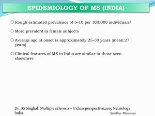 oRough estimated prevalence of 5–10 per 100,000 individuals1
oMore prevalent in female subjects
oAverage age at onset is approximately 25–30 years (mean:27
years)
oClinical features of MS in India are similar to those seen
elsewhere
5
EPIDEMIOLOGY OF MS (INDIA)
Dr. BS Singhal: Multiple sclerosis – Indian perspective:2015 Neurology
India Sandhya Manorenj
 