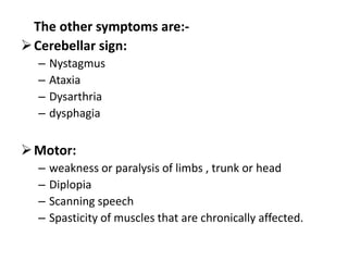 The other symptoms are:-
Cerebellar sign:
– Nystagmus
– Ataxia
– Dysarthria
– dysphagia
Motor:
– weakness or paralysis of limbs , trunk or head
– Diplopia
– Scanning speech
– Spasticity of muscles that are chronically affected.
 