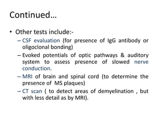 Continued…
• Other tests include:-
– CSF evaluation (for presence of IgG antibody or
oligoclonal bonding)
– Evoked potentials of optic pathways & auditory
system to assess presence of slowed nerve
conduction.
– MRI of brain and spinal cord (to determine the
presence of MS plaques)
– CT scan ( to detect areas of demyelination , but
with less detail as by MRI).
 
