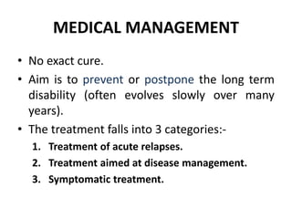 MEDICAL MANAGEMENT
• No exact cure.
• Aim is to prevent or postpone the long term
disability (often evolves slowly over many
years).
• The treatment falls into 3 categories:-
1. Treatment of acute relapses.
2. Treatment aimed at disease management.
3. Symptomatic treatment.
 