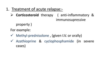 1. Treatment of acute relapse:-
 Corticosteroid therapy ( anti-inflammatory &
immunosupressive
property )
For example:
 Methyl-prednisolone , (given I.V. or orally)
 Azathioprine & cyclophosphamide (in severe
cases)
 
