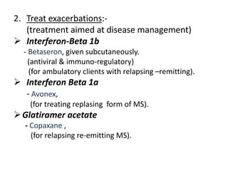 2. Treat exacerbations:-
(treatment aimed at disease management)
 Interferon-Beta 1b
- Betaseron, given subcutaneously.
(antiviral & immuno-regulatory)
(for ambulatory clients with relapsing –remitting).
 Interferon Beta 1a
- Avonex,
(for treating replasing form of MS).
Glatiramer acetate
- Copaxane ,
(for relapsing re-emitting MS).
 