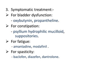 3. Symptomatic treatment:-
 For bladder dysfunction:
- oxybutynin, propantheline.
 For constipation:
- psyllium hydrophilic mucilloid,
suppositories.
 For fatigue:
- amantadine, modafinil .
 For spasticity:
- baclofen, diazefen, dantrolone.
 