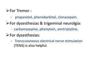 For Tremor :
- propanolol, phenobarbital, clonazepam.
For dysesthesias & trigeminal neurolgia:
- carbamazepine, phenytoin, amitriptyline.
For dysesthesias:
- Transcutaneous electrical nerve stimulation
(TENS) is also helpful.
 