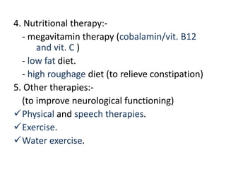 4. Nutritional therapy:-
- megavitamin therapy (cobalamin/vit. B12
and vit. C )
- low fat diet.
- high roughage diet (to relieve constipation)
5. Other therapies:-
(to improve neurological functioning)
Physical and speech therapies.
Exercise.
Water exercise.
 