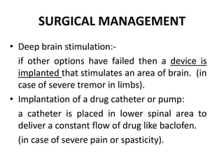SURGICAL MANAGEMENT
• Deep brain stimulation:-
if other options have failed then a device is
implanted that stimulates an area of brain. (in
case of severe tremor in limbs).
• Implantation of a drug catheter or pump:
a catheter is placed in lower spinal area to
deliver a constant flow of drug like baclofen.
(in case of severe pain or spasticity).
 