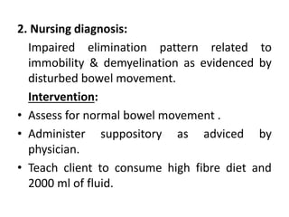 2. Nursing diagnosis:
Impaired elimination pattern related to
immobility & demyelination as evidenced by
disturbed bowel movement.
Intervention:
• Assess for normal bowel movement .
• Administer suppository as adviced by
physician.
• Teach client to consume high fibre diet and
2000 ml of fluid.
 