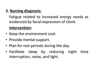 3. Nursing diagnosis:
Fatigue related to increased energy needs as
evidenced by facial expression of client.
Intervention:
• Keep the environment cool.
• Provide mental support.
• Plan for rest periods during the day.
• Facilitate sleep by reducing night time
interruption, noise, and light.
 