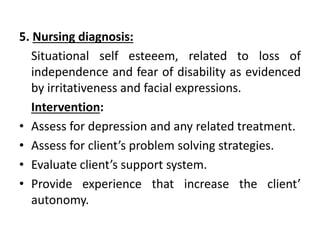 5. Nursing diagnosis:
Situational self esteeem, related to loss of
independence and fear of disability as evidenced
by irritativeness and facial expressions.
Intervention:
• Assess for depression and any related treatment.
• Assess for client’s problem solving strategies.
• Evaluate client’s support system.
• Provide experience that increase the client’
autonomy.
 