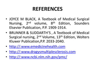 REFERENCES
• JOYCE M BLACK, A Textbook of Medical Surgical
Nursing, 2nd volume, 8th Edition, Sounders
Elsevier Publication, P.P. 1909-1914.
• BRUNNER & SUDDARTH’S , A Textbook of Medical
Surgical nursing, 2nd Volume, 13th Edition, Wolters
Kluwer Publication,P.P. 2033-2040.
• http://:www.emedicinehealth.com
• http://:www.dragysmultiplesclerosis.com
• http://:www.ncbi.nlm.nih.gov/pmc/
 
