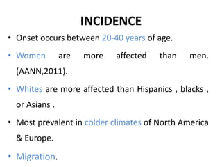 INCIDENCE
• Onset occurs between 20-40 years of age.
• Women are more affected than men.
(AANN,2011).
• Whites are more affected than Hispanics , blacks ,
or Asians .
• Most prevalent in colder climates of North America
& Europe.
• Migration.
 