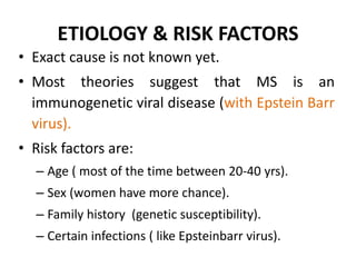 ETIOLOGY & RISK FACTORS
• Exact cause is not known yet.
• Most theories suggest that MS is an
immunogenetic viral disease (with Epstein Barr
virus).
• Risk factors are:
– Age ( most of the time between 20-40 yrs).
– Sex (women have more chance).
– Family history (genetic susceptibility).
– Certain infections ( like Epsteinbarr virus).
 