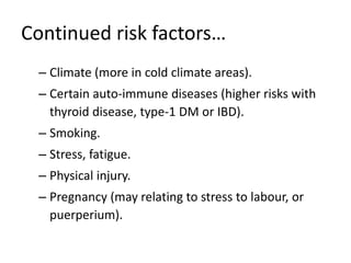 Continued risk factors…
– Climate (more in cold climate areas).
– Certain auto-immune diseases (higher risks with
thyroid disease, type-1 DM or IBD).
– Smoking.
– Stress, fatigue.
– Physical injury.
– Pregnancy (may relating to stress to labour, or
puerperium).
 