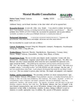 1
Mental Health Consultation
Patient Name: Multiple Sclerosis Facility: XXXX
Date: 10-21-13
Additional history can be found elsewhere in this chart which will not be repeated here.
Reasonfor Referral: xx-year-old, white, xxxx, female… I was asked to evaluate her because
she is “noncompliant, anxious, c/o feeling tired all the time and has a psych history” She was
admitted from XXXX on 9-30-13 where she was treated for pneumonia and an acute delirium
“probably secondary to a flare up of Multiple Sclerosis vs. medication induced”
Background Information: CT HEAD WO CONTRAST COMPLETED:09/25/13 = “extensive old
periventricular white matter disease and multiple old lacunar and white matter infarcts”
She was described in a social work note as follows:
Current Medications: Seroquel 50mg bid, Metoprolol, Lisinopril, Pramipexole, Oxcarbazepine
450mg qhs, Valium 2.5mg q4hr prn,
Medical History: Depressive Disorder, Hyperlipidemia, Hypertension, Coronary Artery
Disease, Multiple Sclerosis, Osteoarthritis, Anxiety State, History of Stroke
Mental Status Exam: She was an alert, pear-shaped, mostly cooperative woman with slow,
perseverative, circumstantial, tangential speech laden with word finding pauses. Her affect was
flattened and when I asked repeatedly about mood she never responded but expressed overt
anger toward her family; “they folded up my apartment; took my money and put me in here”.
The “they” she was speaking of were “my daughter, mother, friend and cousin”. She went on to
complain about a “controlling mother” as if she (XXXX) was still a teenager. She also said, “I
am very careful about what I take…took a drug in the hospital that made me say thing I would
never say”. She was oriented to person, place and time. Her insight and judgment were impaired.
Findings and Recommendations: The presenting problems are classic neuropsychiatric signs
seen in Multiple Sclerosis (MS) patients (“noncompliant, anxious, c/o feeling tired all the time”).
Fatigue is often one of the most debilitating MS symptoms. The primary “lassitude” of MS is an
overwhelming sense of physical and mental exhaustion that has no identifiable cause but
significantly interferes with normal activity. The majority of patients with MS rank it as the most
disabling symptom affecting their daily lives. The literature indicates that “loss of insight” is the
most frequent neuropsychiatric sign seen in MS patients; damage to the callosal pathways causes
impairment in their ability to discriminate emotions in others, making it difficult to react to
situations in socially appropriate ways. In addition, fifty percent of MS patients experience
 