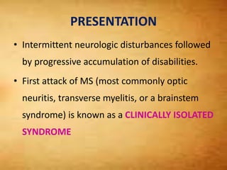 PRESENTATION
• Intermittent neurologic disturbances followed
by progressive accumulation of disabilities.
• First attack of MS (most commonly optic
neuritis, transverse myelitis, or a brainstem
syndrome) is known as a CLINICALLY ISOLATED
SYNDROME
 