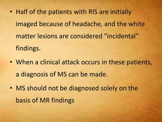 • Half of the patients with RIS are initially
imaged because of headache, and the white
matter lesions are considered "incidental"
findings.
• When a clinical attack occurs in these patients,
a diagnosis of MS can be made.
• MS should not be diagnosed solely on the
basis of MR findings
 