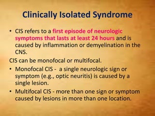 Clinically Isolated Syndrome
• CIS refers to a first episode of neurologic
symptoms that lasts at least 24 hours and is
caused by inflammation or demyelination in the
CNS.
CIS can be monofocal or multifocal.
• Monofocal CIS - a single neurologic sign or
symptom (e.g., optic neuritis) is caused by a
single lesion.
• Multifocal CIS - more than one sign or symptom
caused by lesions in more than one location.
 