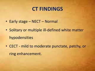 CT FINDINGS
• Early stage – NECT – Normal
• Solitary or multiple ill-defined white matter
hypodensities
• CECT - mild to moderate punctate, patchy, or
ring enhancement.
 