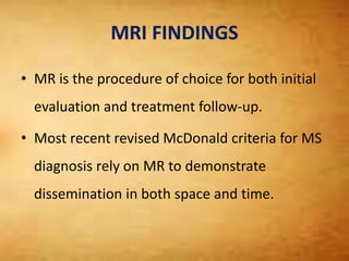 MRI FINDINGS
• MR is the procedure of choice for both initial
evaluation and treatment follow-up.
• Most recent revised McDonald criteria for MS
diagnosis rely on MR to demonstrate
dissemination in both space and time.
 