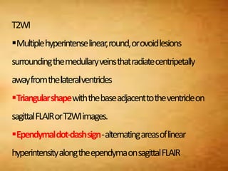 T2WI
Multiplehyperintenselinear,round,orovoidlesions
surroundingthemedullaryveinsthatradiatecentripetally
awayfromthelateralventricles
Triangularshapewiththebaseadjacenttotheventricleon
sagittalFLAIRorT2WIimages.
Ependymaldot-dashsign-alternatingareasoflinear
hyperintensityalongtheependymaonsagittalFLAIR
 