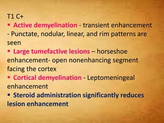T1 C+
 Active demyelination - transient enhancement
- Punctate, nodular, linear, and rim patterns are
seen
 Large tumefactive lesions – horseshoe
enhancement- open nonenhancing segment
facing the cortex
 Cortical demyelination - Leptomeningeal
enhancement
 Steroid administration significantly reduces
lesion enhancement
 
