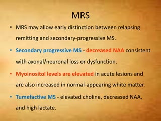 MRS
• MRS may allow early distinction between relapsing
remitting and secondary-progressive MS.
• Secondary progressive MS - decreased NAA consistent
with axonal/neuronal loss or dysfunction.
• Myoinositol levels are elevated in acute lesions and
are also increased in normal-appearing white matter.
• Tumefactive MS - elevated choline, decreased NAA,
and high lactate.
 