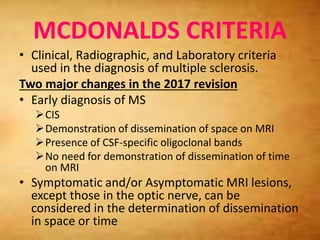 MCDONALDS CRITERIA
• Clinical, Radiographic, and Laboratory criteria
used in the diagnosis of multiple sclerosis.
Two major changes in the 2017 revision
• Early diagnosis of MS
CIS
Demonstration of dissemination of space on MRI
Presence of CSF-specific oligoclonal bands
No need for demonstration of dissemination of time
on MRI
• Symptomatic and/or Asymptomatic MRI lesions,
except those in the optic nerve, can be
considered in the determination of dissemination
in space or time
 