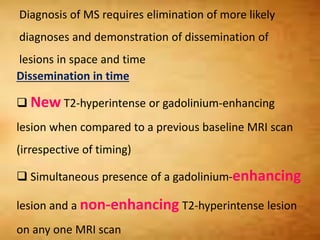 Diagnosis of MS requires elimination of more likely
diagnoses and demonstration of dissemination of
lesions in space and time
Dissemination in time
 New T2-hyperintense or gadolinium-enhancing
lesion when compared to a previous baseline MRI scan
(irrespective of timing)
 Simultaneous presence of a gadolinium-enhancing
lesion and a non-enhancing T2-hyperintense lesion
on any one MRI scan
 