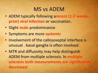 MS vs ADEM
• ADEM typically following arecent (1-2 weeks
prior) viral infection or vaccination.
• Slight male predominance
• Symptoms are more systemic
• Involvement of the callososeptal interface is
unusual . basal ganglia is often involved .
• MTR and diffusivity may help distinguish
ADEM from multiple sclerosis. In multiple
sclerosis both measurements are significantly
decreased.
 