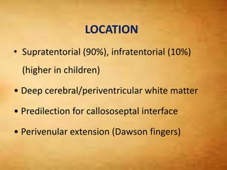 LOCATION
• Supratentorial (90%), infratentorial (10%)
(higher in children)
• Deep cerebral/periventricular white matter
• Predilection for callososeptal interface
• Perivenular extension (Dawson fingers)
 