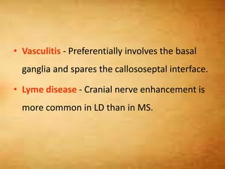 • Vasculitis - Preferentially involves the basal
ganglia and spares the callososeptal interface.
• Lyme disease - Cranial nerve enhancement is
more common in LD than in MS.
 