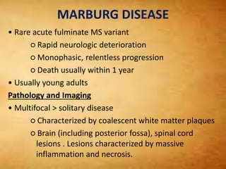 MARBURG DISEASE
• Rare acute fulminate MS variant
○ Rapid neurologic deterioration
○ Monophasic, relentless progression
○ Death usually within 1 year
• Usually young adults
Pathology and Imaging
• Multifocal > solitary disease
○ Characterized by coalescent white matter plaques
○ Brain (including posterior fossa), spinal cord
lesions . Lesions characterized by massive
inflammation and necrosis.
 
