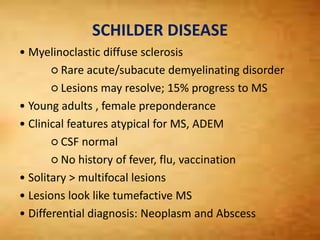 SCHILDER DISEASE
• Myelinoclastic diffuse sclerosis
○ Rare acute/subacute demyelinating disorder
○ Lesions may resolve; 15% progress to MS
• Young adults , female preponderance
• Clinical features atypical for MS, ADEM
○ CSF normal
○ No history of fever, flu, vaccination
• Solitary > multifocal lesions
• Lesions look like tumefactive MS
• Differential diagnosis: Neoplasm and Abscess
 