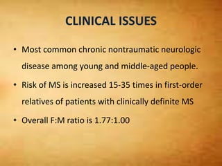 CLINICAL ISSUES
• Most common chronic nontraumatic neurologic
disease among young and middle-aged people.
• Risk of MS is increased 15-35 times in first-order
relatives of patients with clinically definite MS
• Overall F:M ratio is 1.77:1.00
 