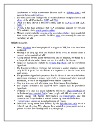 development of other autoimmune diseases such as diabetes type I and
systemic lupus erythematosus.
o The most consistent finding is the association between multiple sclerosis and
alleles of the MHC defined as DR15 and DQ6.
o Other loci have shown a protective effect, such as HLA-C554 and HLA-
DRB1*11.
o Overall, it has been estimated that HLA differences account for between
20% and 60% of the genetic predisposition.
o Modern genetic methods (genome-wide association studies) have revealed at
least twelve other genes outside the HLA locus that modestly increase the
probability of MS.
Infectious agents
 Many microbes have been proposed as triggers of MS, but none have been
confirmed.
 Moving at an early age from one location in the world to another alters a
person's subsequent risk of MS.
 An explanation for this could be that some kind of infection, produced by a
widespread microbe rather than a rare one, is related to the disease.
 Proposed mechanisms include the hygiene hypothesis and the prevalence
hypothesis.
 The hygiene hypothesis proposes that exposure to certain infectious agents
early in life is protective, the disease is a response to a late encounter with
such agents.
 The prevalence hypothesis proposes that the disease is due to an infectious
agent more common in regions where MS is common and where, in most
individuals, it causes an ongoing infection without symptoms.
 Only in a few cases and after many years does it cause demyelination.
 The hygiene hypothesis has received more support than the prevalence
hypothesis.
 Evidence for a virus as a cause include the presence of oligoclonal bands in
the brain and cerebrospinal fluid of most people with MS, the association of
several viruses with human demyelination encephalomyelitis, and the
occurrence of demyelination in animals caused by some viral infections.
 Human herpes viruses are a candidate group of viruses.
 Individuals having never been infected by the Epstein–Barr virus are at a
reduced risk of getting MS, whereas those infected as young adults are at a
greater risk than those having had it at a younger age.
 