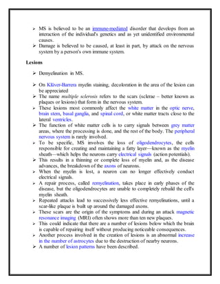 MS is believed to be an immune-mediated disorder that develops from an
interaction of the individual's genetics and as yet unidentified environmental
causes.
 Damage is believed to be caused, at least in part, by attack on the nervous
system by a person's own immune system.
Lesions
 Demyelination in MS.
 On Klüver-Barrera myelin staining, decoloration in the area of the lesion can
be appreciated
 The name multiple sclerosis refers to the scars (sclerae – better known as
plaques or lesions) that form in the nervous system.
 These lesions most commonly affect the white matter in the optic nerve,
brain stem, basal ganglia, and spinal cord, or white matter tracts close to the
lateral ventricles.
 The function of white matter cells is to carry signals between grey matter
areas, where the processing is done, and the rest of the body. The peripheral
nervous system is rarely involved.
 To be specific, MS involves the loss of oligodendrocytes, the cells
responsible for creating and maintaining a fatty layer—known as the myelin
sheath—which helps the neurons carry electrical signals (action potentials).
 This results in a thinning or complete loss of myelin and, as the disease
advances, the breakdown of the axons of neurons.
 When the myelin is lost, a neuron can no longer effectively conduct
electrical signals.
 A repair process, called remyelination, takes place in early phases of the
disease, but the oligodendrocytes are unable to completely rebuild the cell's
myelin sheath.
 Repeated attacks lead to successively less effective remyelinations, until a
scar-like plaque is built up around the damaged axons.
 These scars are the origin of the symptoms and during an attack magnetic
resonance imaging (MRI) often shows more than ten new plaques.
 This could indicate that there are a number of lesions below which the brain
is capable of repairing itself without producing noticeable consequences.
 Another process involved in the creation of lesions is an abnormal increase
in the number of astrocytes due to the destruction of nearby neurons.
 A number of lesion patterns have been described.
 
