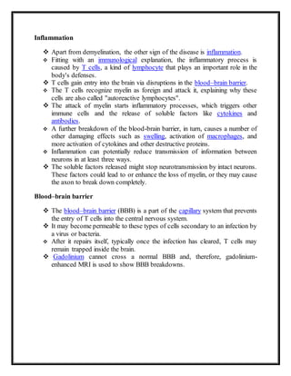 Inflammation
 Apart from demyelination, the other sign of the disease is inflammation.
 Fitting with an immunological explanation, the inflammatory process is
caused by T cells, a kind of lymphocyte that plays an important role in the
body's defenses.
 T cells gain entry into the brain via disruptions in the blood–brain barrier.
 The T cells recognize myelin as foreign and attack it, explaining why these
cells are also called "autoreactive lymphocytes".
 The attack of myelin starts inflammatory processes, which triggers other
immune cells and the release of soluble factors like cytokines and
antibodies.
 A further breakdown of the blood-brain barrier, in turn, causes a number of
other damaging effects such as swelling, activation of macrophages, and
more activation of cytokines and other destructive proteins.
 Inflammation can potentially reduce transmission of information between
neurons in at least three ways.
 The soluble factors released might stop neurotransmission by intact neurons.
These factors could lead to or enhance the loss of myelin, or they may cause
the axon to break down completely.
Blood–brain barrier
 The blood–brain barrier (BBB) is a part of the capillary system that prevents
the entry of T cells into the central nervous system.
 It may become permeable to these types of cells secondary to an infection by
a virus or bacteria.
 After it repairs itself, typically once the infection has cleared, T cells may
remain trapped inside the brain.
 Gadolinium cannot cross a normal BBB and, therefore, gadolinium-
enhanced MRI is used to show BBB breakdowns.
 