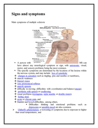 Signs and symptoms
Main symptoms of multiple sclerosis
 A person with MS can
have almost any neurological symptom or sign, with autonomic, visual,
motor, and sensory problems being the most common.
 The specific symptoms are determined by the locations of the lesions within
the nervous system, and may include loss of sensitivity
 changes in sensation such as tingling, pins and needles or numbness,
 muscle weakness
 blurred vision
 very pronounced reflexes
 muscle spasms
 difficulty in moving; difficulties with coordination and balance (ataxia);
 problems with speech or swallowing,
 visual problems (nystagmus, optic neuritis or double vision),
 feeling tired,
 acute or chronic pain, and
 bladder and bowel difficulties, among others.
 Difficulties thinking and emotional problems such as
depression or unstable mood are also common.
 Uhthoff's phenomenon, a worsening of symptoms due to exposure to higher
than usual temperatures, and
 