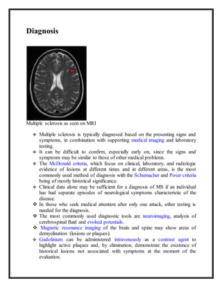 Diagnosis
Multiple sclerosis as seen on MRI
 Multiple sclerosis is typically diagnosed based on the presenting signs and
symptoms, in combination with supporting medical imaging and laboratory
testing.
 It can be difficult to confirm, especially early on, since the signs and
symptoms may be similar to those of other medical problems.
 The McDonald criteria, which focus on clinical, laboratory, and radiologic
evidence of lesions at different times and in different areas, is the most
commonly used method of diagnosis with the Schumacher and Poser criteria
being of mostly historical significance.
 Clinical data alone may be sufficient for a diagnosis of MS if an individual
has had separate episodes of neurological symptoms characteristic of the
disease.
 In those who seek medical attention after only one attack, other testing is
needed for the diagnosis.
 The most commonly used diagnostic tools are neuroimaging, analysis of
cerebrospinal fluid and evoked potentials.
 Magnetic resonance imaging of the brain and spine may show areas of
demyelination (lesions or plaques).
 Gadolinium can be administered intravenously as a contrast agent to
highlight active plaques and, by elimination, demonstrate the existence of
historical lesions not associated with symptoms at the moment of the
evaluation.
 