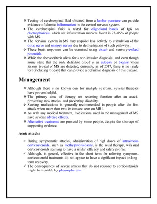  Testing of cerebrospinal fluid obtained from a lumbar puncture can provide
evidence of chronic inflammation in the central nervous system.
 The cerebrospinal fluid is tested for oligoclonal bands of IgG on
electrophoresis, which are inflammation markers found in 75–85% of people
with MS.
 The nervous system in MS may respond less actively to stimulation of the
optic nerve and sensory nerves due to demyelination of such pathways.
 These brain responses can be examined using visual- and sensory-evoked
potentials.
 While the above criteria allow for a non-invasive diagnosis, and even though
some state that the only definitive proof is an autopsy or biopsy where
lesions typical of MS are detected, currently, as of 2017, there is no single
test (including biopsy) that can provide a definitive diagnosis of this disease.
Management
 Although there is no known cure for multiple sclerosis, several therapies
have proven helpful.
 The primary aims of therapy are returning function after an attack,
preventing new attacks, and preventing disability.
 Starting medications is generally recommended in people after the first
attack when more than two lesions are seen on MRI.
 As with any medical treatment, medications used in the management of MS
have several adverse effects.
 Alternative treatments are pursued by some people, despite the shortage of
supporting evidence.
Acute attacks
 During symptomatic attacks, administration of high doses of intravenous
corticosteroids, such as methylprednisolone, is the usual therapy, with oral
corticosteroids seeming to have a similar efficacy and safety profile.
 Although, in general, effective in the short term for relieving symptoms,
corticosteroid treatments do not appear to have a significant impact on long-
term recovery.
 The consequences of severe attacks that do not respond to corticosteroids
might be treatable by plasmapheresis.
 