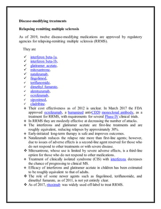 Disease-modifying treatments
Relapsing remitting multiple sclerosis
As of 2019, twelve disease-modifying medications are approved by regulatory
agencies for relapsing-remitting multiple sclerosis (RRMS).
They are
 interferon beta-1a,
 interferon beta-1b,
 glatiramer acetate,
 mitoxantrone,
 natalizumab,
 fingolimod,
 teriflunomide,
 dimethyl fumarate,
 alemtuzumab,
 ocrelizumab,
 siponimod,
 cladribine.
 Their cost effectiveness as of 2012 is unclear. In March 2017 the FDA
approved ocrelizumab, a humanized anti-CD20 monoclonal antibody, as a
treatment for RRMS, with requirements for several Phase IV clinical trials.
 In RRMS they are modestly effective at decreasing the number of attacks.
 The interferons and glatiramer acetate are first-line treatments and are
roughly equivalent, reducing relapses by approximately 30%.
 Early-initiated long-term therapy is safe and improves outcomes.
 Natalizumab reduces the relapse rate more than first-line agents; however,
due to issues of adverse effects is a second-line agent reserved for those who
do not respond to other treatments or with severe disease.
 Mitoxantrone, whose use is limited by severe adverse effects, is a third-line
option for those who do not respond to other medications.
 Treatment of clinically isolated syndrome (CIS) with interferons decreases
the chance of progressing to clinical MS.
 Efficacy of interferons and glatiramer acetate in children has been estimated
to be roughly equivalent to that of adults.
 The role of some newer agents such as fingolimod, teriflunomide, and
dimethyl fumarate, as of 2011, is not yet entirely clear.
 As of 2017, rituximab was widely used off-label to treat RRMS.
 