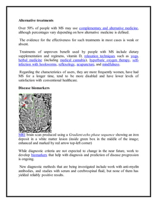 Alternative treatments
Over 50% of people with MS may use complementary and alternative medicine,
although percentages vary depending on how alternative medicine is defined.
The evidence for the effectiveness for such treatments in most cases is weak or
absent.
Treatments of unproven benefit used by people with MS include dietary
supplementation and regimens, vitamin D, relaxation techniques such as yoga,
herbal medicine (including medical cannabis), hyperbaric oxygen therapy, self-
infection with hookworms, reflexology, acupuncture, and mindfulness.
Regarding the characteristics of users, they are more frequently women, have had
MS for a longer time, tend to be more disabled and have lower levels of
satisfaction with conventional healthcare.
Disease biomarkers
MRI brain scan produced using a Gradient-echo phase sequence showing an iron
deposit in a white matter lesion (inside green box in the middle of the image;
enhanced and marked by red arrow top-left corner)
While diagnostic criteria are not expected to change in the near future, work to
develop biomarkers that help with diagnosis and prediction of disease progression
is ongoing.
New diagnostic methods that are being investigated include work with anti-myelin
antibodies, and studies with serum and cerebrospinal fluid, but none of them has
yielded reliably positive results.
 