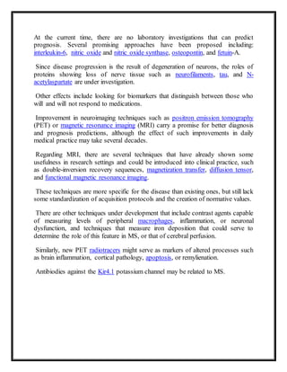 At the current time, there are no laboratory investigations that can predict
prognosis. Several promising approaches have been proposed including:
interleukin-6, nitric oxide and nitric oxide synthase, osteopontin, and fetuin-A.
Since disease progression is the result of degeneration of neurons, the roles of
proteins showing loss of nerve tissue such as neurofilaments, tau, and N-
acetylaspartate are under investigation.
Other effects include looking for biomarkers that distinguish between those who
will and will not respond to medications.
Improvement in neuroimaging techniques such as positron emission tomography
(PET) or magnetic resonance imaging (MRI) carry a promise for better diagnosis
and prognosis predictions, although the effect of such improvements in daily
medical practice may take several decades.
Regarding MRI, there are several techniques that have already shown some
usefulness in research settings and could be introduced into clinical practice, such
as double-inversion recovery sequences, magnetization transfer, diffusion tensor,
and functional magnetic resonance imaging.
These techniques are more specific for the disease than existing ones, but still lack
some standardization of acquisition protocols and the creation of normative values.
There are other techniques under development that include contrast agents capable
of measuring levels of peripheral macrophages, inflammation, or neuronal
dysfunction, and techniques that measure iron deposition that could serve to
determine the role of this feature in MS, or that of cerebral perfusion.
Similarly, new PET radiotracers might serve as markers of altered processes such
as brain inflammation, cortical pathology, apoptosis, or remylienation.
Antibiodies against the Kir4.1 potassium channel may be related to MS.
 
