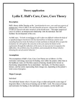 Theory application
Lydia E. Hall’s Care, Cure, Core Theory
Description
Hall’s theory define Nursing as the “participation in care, core and cure aspects of
patient care, where CARE is the sole function of nurses, whereas the CORE and
CURE are shared with other members of the health team.” The major purposeof
care is to achieve an interpersonal relationship with the individual that will
facilitate the development of the core.
As Hall says; “To look at and listen to self is often too difficult without the help of
a significant figure (nurturer) who has learned how to hold up a mirror and
sounding board to invite the behaver to look and listen to himself. If he accepts the
invitation, he will explore the concerns in his acts and as he listens to his
exploration through the reflection of the nurse, he may uncover in sequence his
difficulties, the problem area, his problem, and eventually the threat which is
dictating his out-of-control behavior.”
Assumptions
The assumptions of Hall’s Care, Cure, Core Theory are as follows: (1) The
motivation and energy necessary for healing exist within the patient, rather than in
the healthcare team. (2) The three aspects ofnursing should not be viewed as
functioning independently but as interrelated. And lastly, (3) The three aspects
interact, and the circles representing them change size, depending on the patient’s
total courseof progress.
MajorConcepts
Individual
The individual human who is 16 years of age or older and pastthe acute stage of
long-term illness is the focus of nursing care in Hall’s work. The sourceof energy
and motivation for healing is the individual care recipient, not the health care
 