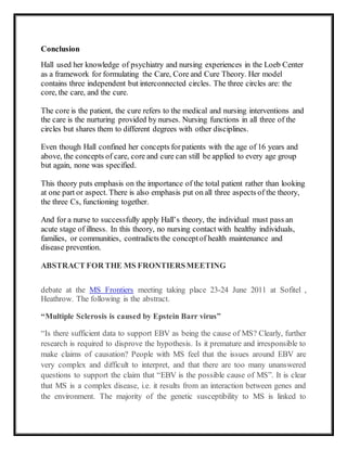 Conclusion
Hall used her knowledge of psychiatry and nursing experiences in the Loeb Center
as a framework for formulating the Care, Core and Cure Theory. Her model
contains three independent but interconnected circles. The three circles are: the
core, the care, and the cure.
The core is the patient, the cure refers to the medical and nursing interventions and
the care is the nurturing provided by nurses. Nursing functions in all three of the
circles but shares them to different degrees with other disciplines.
Even though Hall confined her concepts forpatients with the age of 16 years and
above, the concepts of care, core and cure can still be applied to every age group
but again, none was specified.
This theory puts emphasis on the importance of the total patient rather than looking
at one part or aspect. There is also emphasis put on all three aspects of the theory,
the three Cs, functioning together.
And for a nurse to successfully apply Hall’s theory, the individual must pass an
acute stage of illness. In this theory, no nursing contact with healthy individuals,
families, or communities, contradicts the conceptof health maintenance and
disease prevention.
ABSTRACT FOR THE MS FRONTIERSMEETING
debate at the MS Frontiers meeting taking place 23-24 June 2011 at Sofitel ,
Heathrow. The following is the abstract.
“Multiple Sclerosis is caused by Epstein Barr virus”
“Is there sufficient data to support EBV as being the cause of MS? Clearly, further
research is required to disprove the hypothesis. Is it premature and irresponsible to
make claims of causation? People with MS feel that the issues around EBV are
very complex and difficult to interpret, and that there are too many unanswered
questions to support the claim that “EBV is the possible cause of MS”. It is clear
that MS is a complex disease, i.e. it results from an interaction between genes and
the environment. The majority of the genetic susceptibility to MS is linked to
 