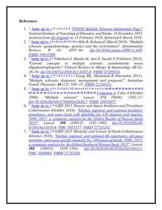 References
1. ^ Jump up to: a b c d e f g h "NINDS Multiple Sclerosis Information Page".
NationalInstitute of Neurological Disorders and Stroke. 19 November 2015.
Archived from the original on 13 February 2016. Retrieved 6 March 2016.
2. ^ Jump up to: a b c d e f g h i j k l m n Milo R, KahanaE (March 2010). "Multiple
sclerosis: geoepidemiology, genetics and the environment". Autoimmunity
Reviews. 9 (5): A387–94. doi:10.1016/j.autrev.2009.11.010.
PMID 19932200.
3. ^ Jump up to: a b NakaharaJ, Maeda M, Aiso S, Suzuki N (February 2012).
"Current concepts in multiple sclerosis: autoimmunity versus
oligodendrogliopathy". Clinical Reviews in Allergy & Immunology. 42 (1):
26–34. doi:10.1007/s12016-011-8287-6. PMID 22189514.
4. ^ Jump up to: a b c d e f g h i j Tsang BK, Macdonell R (December 2011).
"Multiple sclerosis- diagnosis, management and prognosis". Australian
Family Physician. 40 (12): 948–55. PMID 22146321.
5. ^ Jump up to: a b c d e f g h i j k l m n o p q r s t u v w x y z aa ab ac ad ae af ag ah ai aj ak al
am an ao ap aq ar as at au av aw ax ay az ba bb bc bd be bf Compston A, Coles A (October
2008). "Multiple sclerosis". Lancet. 372 (9648): 1502–17.
doi:10.1016/S0140-6736(08)61620-7. PMID 18970977.
6. ^ Jump up to: a b GBD 2015 Disease and Injury Incidence and Prevalence
Collaborators (October 2016). "Global, regional, and national incidence,
prevalence, and years lived with disability for 310 diseases and injuries,
1990–2015: a systematic analysis for the Global Burden of Disease Study
2015". Lancet. 388 (10053): 1545–1602. doi:10.1016/S0140-
6736(16)31678-6. PMC 5055577. PMID 27733282.
7. ^ Jump up to: a b GBD 2015 Mortality and Causes of Death Collaborators
(October 2016). "Global, regional, and national life expectancy, all-cause
mortality, and cause-specific mortality for 249 causes of death, 1980–2015:
a systematic analysis for the Global Burden of Disease Study 2015". Lancet.
388 (10053): 1459–1544. doi:10.1016/s0140-6736(16)31012-1.
PMC 5388903. PMID 27733281.
 