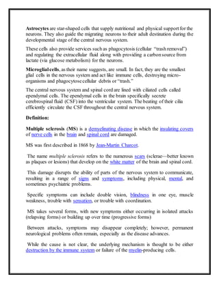 Astrocytes are star-shaped cells that supply nutritional and physical supportfor the
neurons. They also guide the migrating neurons to their adult destination during the
developmental stage of the central nervous system.
These cells also provide services such as phagocytosis (cellular “trash removal”)
and regulating the extracellular fluid along with providing a carbonsource from
lactate (via glucose metabolism) for the neurons.
Microglialcells, as their name suggests, are small. In fact, they are the smallest
glial cells in the nervous system and act like immune cells, destroying micro-
organisms and phagocytosecellular debris or “trash.”
The central nervous system and spinal cord are lined with ciliated cells called
ependymal cells. The ependymal cells in the brain specifically secrete
cerebrospinal fluid (CSF) into the ventricular system. The beating of their cilia
efficiently circulate the CSF throughout the central nervous system.
Definition:
Multiple sclerosis (MS) is a demyelinating disease in which the insulating covers
of nerve cells in the brain and spinal cord are damaged.
MS was first described in 1868 by Jean-Martin Charcot.
The name multiple sclerosis refers to the numerous scars (sclerae—better known
as plaques or lesions) that develop on the white matter of the brain and spinal cord.
This damage disrupts the ability of parts of the nervous system to communicate,
resulting in a range of signs and symptoms, including physical, mental, and
sometimes psychiatric problems.
Specific symptoms can include double vision, blindness in one eye, muscle
weakness, trouble with sensation, or trouble with coordination.
MS takes several forms, with new symptoms either occurring in isolated attacks
(relapsing forms) or building up over time (progressive forms)
Between attacks, symptoms may disappear completely; however, permanent
neurological problems often remain, especially as the disease advances.
While the cause is not clear, the underlying mechanism is thought to be either
destruction by the immune system or failure of the myelin-producing cells.
 