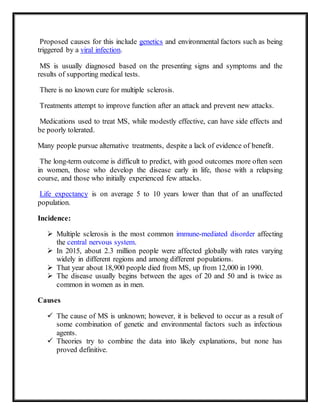 Proposed causes for this include genetics and environmental factors such as being
triggered by a viral infection.
MS is usually diagnosed based on the presenting signs and symptoms and the
results of supporting medical tests.
There is no known cure for multiple sclerosis.
Treatments attempt to improve function after an attack and prevent new attacks.
Medications used to treat MS, while modestly effective, can have side effects and
be poorly tolerated.
Many people pursue alternative treatments, despite a lack of evidence of benefit.
The long-term outcome is difficult to predict, with good outcomes more often seen
in women, those who develop the disease early in life, those with a relapsing
course, and those who initially experienced few attacks.
Life expectancy is on average 5 to 10 years lower than that of an unaffected
population.
Incidence:
 Multiple sclerosis is the most common immune-mediated disorder affecting
the central nervous system.
 In 2015, about 2.3 million people were affected globally with rates varying
widely in different regions and among different populations.
 That year about 18,900 people died from MS, up from 12,000 in 1990.
 The disease usually begins between the ages of 20 and 50 and is twice as
common in women as in men.
Causes
 The cause of MS is unknown; however, it is believed to occur as a result of
some combination of genetic and environmental factors such as infectious
agents.
 Theories try to combine the data into likely explanations, but none has
proved definitive.
 