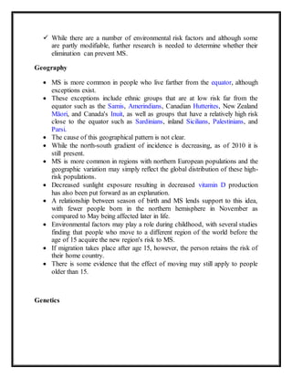  While there are a number of environmental risk factors and although some
are partly modifiable, further research is needed to determine whether their
elimination can prevent MS.
Geography
 MS is more common in people who live farther from the equator, although
exceptions exist.
 These exceptions include ethnic groups that are at low risk far from the
equator such as the Samis, Amerindians, Canadian Hutterites, New Zealand
Māori, and Canada's Inuit, as well as groups that have a relatively high risk
close to the equator such as Sardinians, inland Sicilians, Palestinians, and
Parsi.
 The cause of this geographical pattern is not clear.
 While the north-south gradient of incidence is decreasing, as of 2010 it is
still present.
 MS is more common in regions with northern European populations and the
geographic variation may simply reflect the global distribution of these high-
risk populations.
 Decreased sunlight exposure resulting in decreased vitamin D production
has also been put forward as an explanation.
 A relationship between season of birth and MS lends support to this idea,
with fewer people born in the northern hemisphere in November as
compared to May being affected later in life.
 Environmental factors may play a role during childhood, with several studies
finding that people who move to a different region of the world before the
age of 15 acquire the new region's risk to MS.
 If migration takes place after age 15, however, the person retains the risk of
their home country.
 There is some evidence that the effect of moving may still apply to people
older than 15.
Genetics
 
